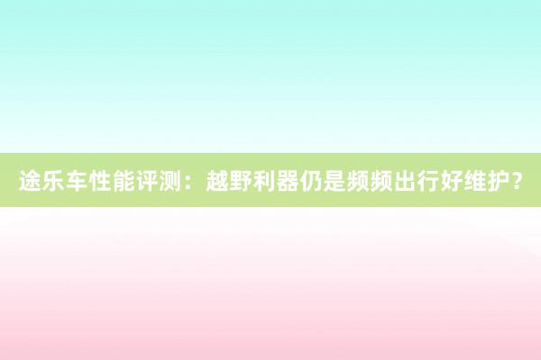 途乐车性能评测：越野利器仍是频频出行好维护？